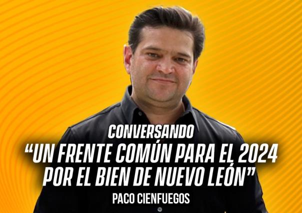 Un frente común para el 2024 por el bien de Nuevo León: Paco Cienfuegos